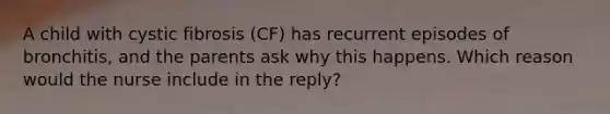 A child with cystic fibrosis (CF) has recurrent episodes of bronchitis, and the parents ask why this happens. Which reason would the nurse include in the reply?