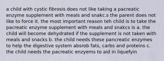 a child with cystic fibrosis does not like taking a pacreatic enzyme supplement with meals and snakc.s the parent does not like to force it. the most important reason teh child is to take the pacreatic enzyme supplement with meals and snakcs is a. the child will become dehydrated if the supplement is not taken with meals and snacks b. the child needs these pancreatic enzymes to help the digestive system absrob fats, carbs and proteins c. the child needs the pacreatic enzyems to aid in liquefyin