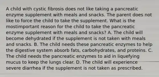 A child with cystic fibrosis does not like taking a pancreatic enzyme supplement with meals and snacks. The parent does not like to force the child to take the supplement. What is the mostimportant reason for the child to take the pancreatic enzyme supplement with meals and snacks? A. The child will become dehydrated if the supplement is not taken with meals and snacks. B. The child needs these pancreatic enzymes to help the digestive system absorb fats, carbohydrates, and proteins. C. The child needs the pancreatic enzymes to aid in liquefying mucus to keep the lungs clear. D. The child will experience severe diarrhea if the supplement is not taken as prescribed.