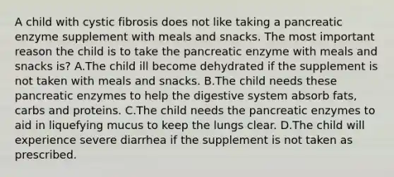 A child with cystic fibrosis does not like taking a pancreatic enzyme supplement with meals and snacks. The most important reason the child is to take the pancreatic enzyme with meals and snacks is? A.The child ill become dehydrated if the supplement is not taken with meals and snacks. B.The child needs these pancreatic enzymes to help the digestive system absorb fats, carbs and proteins. C.The child needs the pancreatic enzymes to aid in liquefying mucus to keep the lungs clear. D.The child will experience severe diarrhea if the supplement is not taken as prescribed.