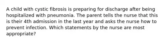 A child with cystic fibrosis is preparing for discharge after being hospitalized with pneumonia. The parent tells the nurse that this is their 4th admission in the last year and asks the nurse how to prevent infection. Which statements by the nurse are most appropriate?