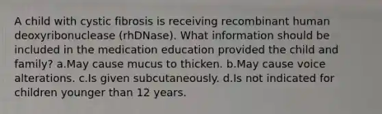 A child with cystic fibrosis is receiving recombinant human deoxyribonuclease (rhDNase). What information should be included in the medication education provided the child and family? a.May cause mucus to thicken. b.May cause voice alterations. c.Is given subcutaneously. d.Is not indicated for children younger than 12 years.