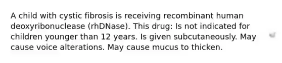 A child with cystic fibrosis is receiving recombinant human deoxyribonuclease (rhDNase). This drug: Is not indicated for children younger than 12 years. Is given subcutaneously. May cause voice alterations. May cause mucus to thicken.