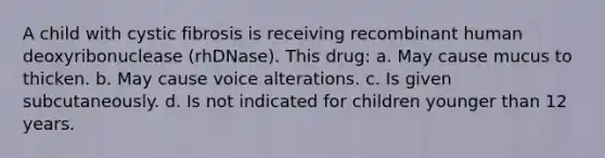 A child with cystic fibrosis is receiving recombinant human deoxyribonuclease (rhDNase). This drug: a. May cause mucus to thicken. b. May cause voice alterations. c. Is given subcutaneously. d. Is not indicated for children younger than 12 years.