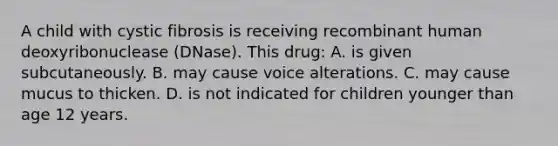 A child with cystic fibrosis is receiving recombinant human deoxyribonuclease (DNase). This drug: A. is given subcutaneously. B. may cause voice alterations. C. may cause mucus to thicken. D. is not indicated for children younger than age 12 years.