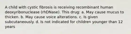 A child with cystic fibrosis is receiving recombinant human deoxyribonuclease (rhDNase). This drug: a. May cause mucus to thicken. b. May cause voice alterations. c. Is given subcutaneously. d. Is not indicated for children younger than 12 years