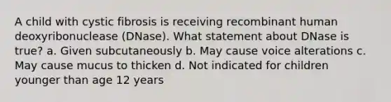 A child with cystic fibrosis is receiving recombinant human deoxyribonuclease (DNase). What statement about DNase is true? a. Given subcutaneously b. May cause voice alterations c. May cause mucus to thicken d. Not indicated for children younger than age 12 years