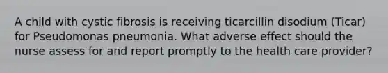 A child with cystic fibrosis is receiving ticarcillin disodium (Ticar) for Pseudomonas pneumonia. What adverse effect should the nurse assess for and report promptly to the health care provider?