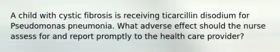 A child with cystic fibrosis is receiving ticarcillin disodium for Pseudomonas pneumonia. What adverse effect should the nurse assess for and report promptly to the health care provider?