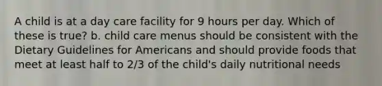 A child is at a day care facility for 9 hours per day. Which of these is true? b. child care menus should be consistent with the Dietary Guidelines for Americans and should provide foods that meet at least half to 2/3 of the child's daily nutritional needs