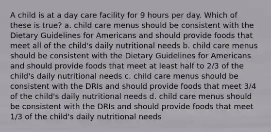 A child is at a day care facility for 9 hours per day. Which of these is true? a. child care menus should be consistent with the Dietary Guidelines for Americans and should provide foods that meet all of the child's daily nutritional needs b. child care menus should be consistent with the Dietary Guidelines for Americans and should provide foods that meet at least half to 2/3 of the child's daily nutritional needs c. child care menus should be consistent with the DRIs and should provide foods that meet 3/4 of the child's daily nutritional needs d. child care menus should be consistent with the DRIs and should provide foods that meet 1/3 of the child's daily nutritional needs