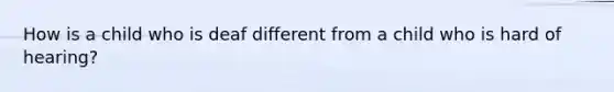 How is a child who is deaf different from a child who is hard of hearing?