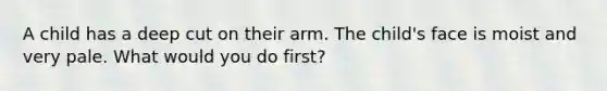 A child has a deep cut on their arm. The child's face is moist and very pale. What would you do first?