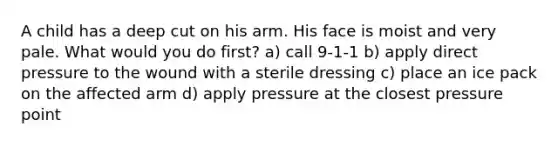 A child has a deep cut on his arm. His face is moist and very pale. What would you do first? a) call 9-1-1 b) apply direct pressure to the wound with a sterile dressing c) place an ice pack on the affected arm d) apply pressure at the closest pressure point