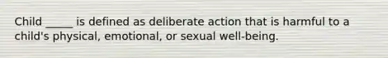 Child _____ is defined as deliberate action that is harmful to a child's physical, emotional, or sexual well-being.