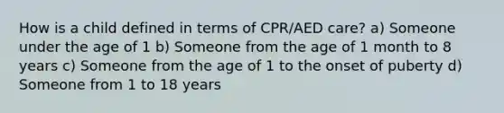 How is a child defined in terms of CPR/AED care? a) Someone under the age of 1 b) Someone from the age of 1 month to 8 years c) Someone from the age of 1 to the onset of puberty d) Someone from 1 to 18 years