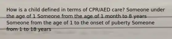 How is a child defined in terms of CPR/AED care? Someone under the age of 1 Someone from the age of 1 month to 8 years Someone from the age of 1 to the onset of puberty Someone from 1 to 18 years