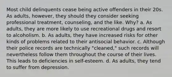 Most child delinquents cease being active offenders in their 20s. As adults, however, they should they consider seeking professional treatment, counseling, and the like. Why? a. As adults, they are more likely to use recreational drugs and resort to alcoholism. b. As adults, they have increased risks for other kinds of problems related to their antisocial behavior. c. Although their police records are technically "cleaned," such records will nevertheless follow them throughout the course of their lives. This leads to deficiencies in self-esteem. d. As adults, they tend to suffer from depression.