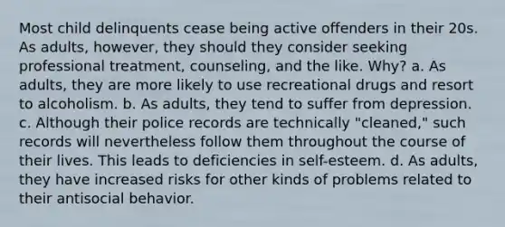 Most child delinquents cease being active offenders in their 20s. As adults, however, they should they consider seeking professional treatment, counseling, and the like. Why? a. As adults, they are more likely to use recreational drugs and resort to alcoholism. b. As adults, they tend to suffer from depression. c. Although their police records are technically "cleaned," such records will nevertheless follow them throughout the course of their lives. This leads to deficiencies in self-esteem. d. As adults, they have increased risks for other kinds of problems related to their antisocial behavior.