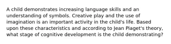 A child demonstrates increasing language skills and an understanding of symbols. Creative play and the use of imagination is an important activity in the child's life. Based upon these characteristics and according to Jean Piaget's theory, what stage of cognitive development is the child demonstrating?