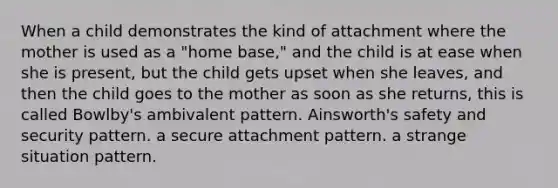 When a child demonstrates the kind of attachment where the mother is used as a "home base," and the child is at ease when she is present, but the child gets upset when she leaves, and then the child goes to the mother as soon as she returns, this is called Bowlby's ambivalent pattern. Ainsworth's safety and security pattern. a secure attachment pattern. a strange situation pattern.