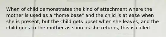 When of child demonstrates the kind of attachment where the mother is used as a "home base" and the child is at ease when she is present, but the child gets upset when she leaves, and the child goes to the mother as soon as she returns, this is called