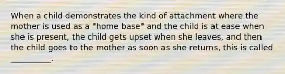 When a child demonstrates the kind of attachment where the mother is used as a "home base" and the child is at ease when she is present, the child gets upset when she leaves, and then the child goes to the mother as soon as she returns, this is called __________.