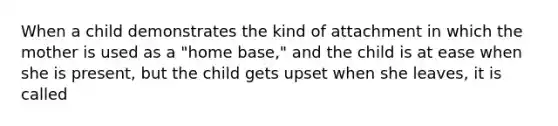 When a child demonstrates the kind of attachment in which the mother is used as a "home base," and the child is at ease when she is present, but the child gets upset when she leaves, it is called