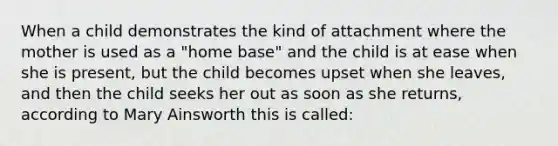 When a child demonstrates the kind of attachment where the mother is used as a "home base" and the child is at ease when she is present, but the child becomes upset when she leaves, and then the child seeks her out as soon as she returns, according to Mary Ainsworth this is called: