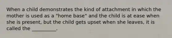 When a child demonstrates the kind of attachment in which the mother is used as a "home base" and the child is at ease when she is present, but the child gets upset when she leaves, it is called the __________.