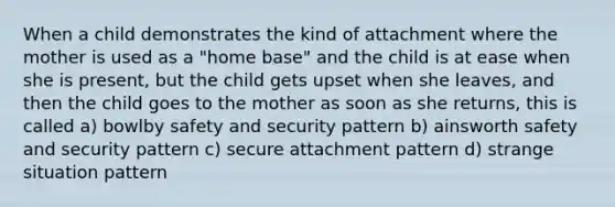 When a child demonstrates the kind of attachment where the mother is used as a "home base" and the child is at ease when she is present, but the child gets upset when she leaves, and then the child goes to the mother as soon as she returns, this is called a) bowlby safety and security pattern b) ainsworth safety and security pattern c) secure attachment pattern d) strange situation pattern