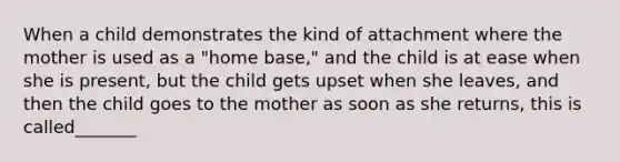 When a child demonstrates the kind of attachment where the mother is used as a "home base," and the child is at ease when she is present, but the child gets upset when she leaves, and then the child goes to the mother as soon as she returns, this is called_______