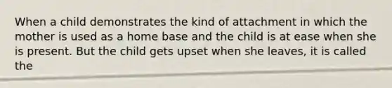 When a child demonstrates the kind of attachment in which the mother is used as a home base and the child is at ease when she is present. But the child gets upset when she leaves, it is called the