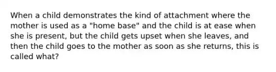 When a child demonstrates the kind of attachment where the mother is used as a "home base" and the child is at ease when she is present, but the child gets upset when she leaves, and then the child goes to the mother as soon as she returns, this is called what?