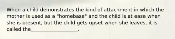 When a child demonstrates the kind of attachment in which the mother is used as a "homebase" and the child is at ease when she is present, but the child gets upset when she leaves, it is called the___________________.