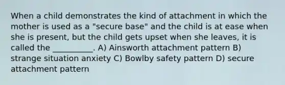 When a child demonstrates the kind of attachment in which the mother is used as a "secure base" and the child is at ease when she is present, but the child gets upset when she leaves, it is called the __________. A) Ainsworth attachment pattern B) strange situation anxiety C) Bowlby safety pattern D) secure attachment pattern