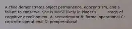 A child demonstrates object permanence, egocentrism, and a failure to conserve. She is MOST likely in Piaget's _____ stage of cognitive development. A: sensorimotor B: formal operational C: concrete operational D: preoperational