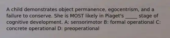 A child demonstrates object permanence, egocentrism, and a failure to conserve. She is MOST likely in Piaget's _____ stage of cognitive development. A: sensorimotor B: formal operational C: concrete operational D: preoperational