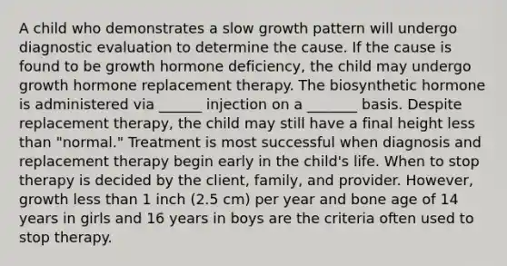 A child who demonstrates a slow growth pattern will undergo diagnostic evaluation to determine the cause. If the cause is found to be growth hormone deficiency, the child may undergo growth hormone replacement therapy. The biosynthetic hormone is administered via ______ injection on a _______ basis. Despite replacement therapy, the child may still have a final height less than "normal." Treatment is most successful when diagnosis and replacement therapy begin early in the child's life. When to stop therapy is decided by the client, family, and provider. However, growth less than 1 inch (2.5 cm) per year and bone age of 14 years in girls and 16 years in boys are the criteria often used to stop therapy.