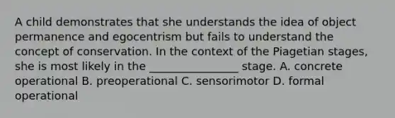 A child demonstrates that she understands the idea of object permanence and egocentrism but fails to understand the concept of conservation. In the context of the Piagetian stages, she is most likely in the ________________ stage. A. concrete operational B. preoperational C. sensorimotor D. formal operational