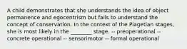 A child demonstrates that she understands the idea of object permanence and egocentrism but fails to understand the concept of conservation. In the context of the Piagetian stages, she is most likely in the ________ stage. -- preoperational -- concrete operational -- sensorimotor -- formal operational