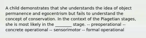 A child demonstrates that she understands the idea of object permanence and egocentrism but fails to understand the concept of conservation. In the context of the Piagetian stages, she is most likely in the ________ stage. -- preoperational -- concrete operational -- sensorimotor -- formal operational