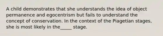 A child demonstrates that she understands the idea of object permanence and egocentrism but fails to understand the concept of conservation. In the context of the Piagetian stages, she is most likely in the_____ stage.