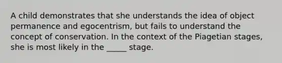 A child demonstrates that she understands the idea of object permanence and egocentrism, but fails to understand the concept of conservation. In the context of the Piagetian stages, she is most likely in the _____ stage.