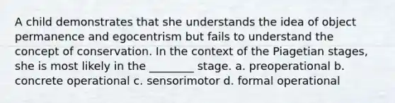 A child demonstrates that she understands the idea of object permanence and egocentrism but fails to understand the concept of conservation. In the context of the Piagetian stages, she is most likely in the ________ stage. a. preoperational b. concrete operational c. sensorimotor d. formal operational