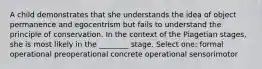 A child demonstrates that she understands the idea of object permanence and egocentrism but fails to understand the principle of conservation. In the context of the Piagetian stages, she is most likely in the ________ stage. Select one: formal operational preoperational concrete operational sensorimotor