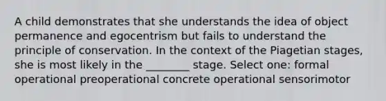 A child demonstrates that she understands the idea of object permanence and egocentrism but fails to understand the principle of conservation. In the context of the Piagetian stages, she is most likely in the ________ stage. Select one: formal operational preoperational concrete operational sensorimotor