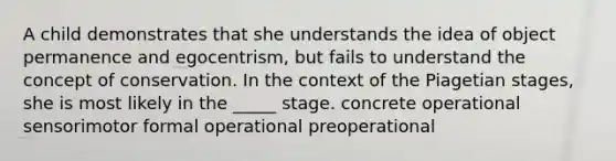 A child demonstrates that she understands the idea of object permanence and egocentrism, but fails to understand the concept of conservation. In the context of the Piagetian stages, she is most likely in the _____ stage. concrete operational sensorimotor formal operational preoperational