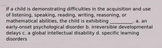 If a child is demonstrating difficulties in the acquisition and use of listening, speaking, reading, writing, reasoning, or mathematical abilities, the child is exhibiting __________. a. an early-onset psychological disorder b. irreversible developmental delays c. a global intellectual disability d. specific learning disorders