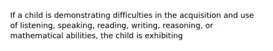 If a child is demonstrating difficulties in the acquisition and use of listening, speaking, reading, writing, reasoning, or mathematical abilities, the child is exhibiting